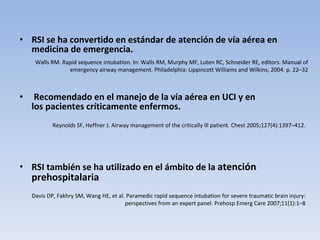 RSI se ha convertido en estándar de atención de vía aérea en medicina de emergencia. Recomendado en el manejo de la vía aérea en UCI y en los pacientes críticamente enfermos.  RSI también se ha utilizado en el ámbito de la  atención prehospitalaria Davis DP, Fakhry SM, Wang HE, et al. Paramedic rapid sequence intubation for severe traumatic brain injury: perspectives from an expert panel. Prehosp Emerg Care 2007;11(1):1–8 Reynolds SF, Heffner J. Airway management of the critically ill patient. Chest 2005;127(4):1397–412. Walls RM. Rapid sequence intubation. In: Walls RM, Murphy MF, Luten RC, Schneider RE, editors. Manual of emergency airway management. Philadelphia: Lippincott Williams and Wilkins; 2004. p. 22–32 