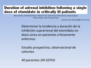 Intensive Care Med (2008) 34:714–719 Marc Vinclair, Christophe Broux, Patrice Faure, Julien Brun, Céline Genty, Claude Jacquot, Olivier Chabre, Jean-François Payen Determinar la incidencia y duración de la inhibición suprarrenal del etomidato en dosis única en pacientes críticamente enfermos Estudio prospectivo, observacional de cohortes 40 pacientes SIN SEPSIS 