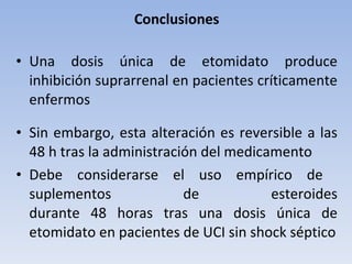 Conclusiones Una dosis única de etomidato produce inhibición suprarrenal en pacientes críticamente enfermos Sin embargo, esta alteración es reversible a las 48 h tras la administración del medicamento Debe considerarse el uso empírico de  suplementos de esteroides durante 48 horas tras una dosis única de etomidato en pacientes de UCI sin shock séptico 