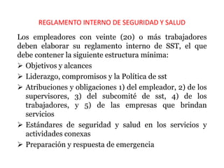 REGLAMENTO INTERNO DE SEGURIDAD Y SALUD
Los empleadores con veinte (20) o más trabajadores
deben elaborar su reglamento interno de SST, el que
debe contener la siguiente estructura mínima:
 Objetivos y alcances
 Liderazgo, compromisos y la Política de sst
 Atribuciones y obligaciones 1) del empleador, 2) de los
supervisores, 3) del subcomité de sst, 4) de los
trabajadores, y 5) de las empresas que brindan
servicios
 Estándares de seguridad y salud en los servicios y
actividades conexas
 Preparación y respuesta de emergencia
 