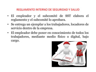 REGLAMENTO INTERNO DE SEGURIDAD Y SALUD
• El empleador y el subcomité de SST elabora el
reglamento y el subcomité lo aprobara.
• Se entrega un ejemplar a los trabajadores, locadores de
servicio dentro de la empresa.
• El empleador debe poner en conocimiento de todos los
trabajadores, mediante medio físico o digital, bajo
cargo.
 