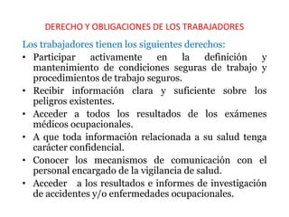 DERECHO Y OBLIGACIONES DE LOS TRABAJADORES
Los trabajadores tienen los siguientes derechos:
• Participar activamente en la definición y
mantenimiento de condiciones seguras de trabajo y
procedimientos de trabajo seguros.
• Recibir información clara y suficiente sobre los
peligros existentes.
• Acceder a todos los resultados de los exámenes
médicos ocupacionales.
• A que toda información relacionada a su salud tenga
carácter confidencial.
• Conocer los mecanismos de comunicación con el
personal encargado de la vigilancia de salud.
• Acceder a los resultados e informes de investigación
de accidentes y/o enfermedades ocupacionales.
 