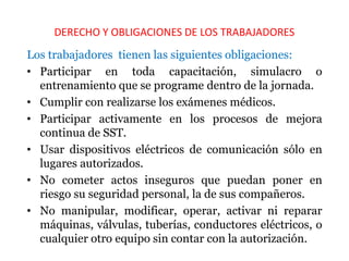 DERECHO Y OBLIGACIONES DE LOS TRABAJADORES
Los trabajadores tienen las siguientes obligaciones:
• Participar en toda capacitación, simulacro o
entrenamiento que se programe dentro de la jornada.
• Cumplir con realizarse los exámenes médicos.
• Participar activamente en los procesos de mejora
continua de SST.
• Usar dispositivos eléctricos de comunicación sólo en
lugares autorizados.
• No cometer actos inseguros que puedan poner en
riesgo su seguridad personal, la de sus compañeros.
• No manipular, modificar, operar, activar ni reparar
máquinas, válvulas, tuberías, conductores eléctricos, o
cualquier otro equipo sin contar con la autorización.
 