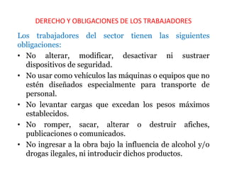 DERECHO Y OBLIGACIONES DE LOS TRABAJADORES
Los trabajadores del sector tienen las siguientes
obligaciones:
• No alterar, modificar, desactivar ni sustraer
dispositivos de seguridad.
• No usar como vehículos las máquinas o equipos que no
estén diseñados especialmente para transporte de
personal.
• No levantar cargas que excedan los pesos máximos
establecidos.
• No romper, sacar, alterar o destruir afiches,
publicaciones o comunicados.
• No ingresar a la obra bajo la influencia de alcohol y/o
drogas ilegales, ni introducir dichos productos.
 