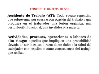 CONCEPTOS BÁSICOS DE SST
Accidente de Trabajo (AT): Todo suceso repentino
que sobrevenga por causa o con ocasión del trabajo y que
produzca en el trabajador una lesión orgánica, una
perturbación funcional, una invalidez o la muerte.
Actividades, procesos, operaciones o labores de
alto riesgo: aquellas que impliquen una probabilidad
elevada de ser la causa directa de un daño a la salud del
trabajador con ocasión o como consecuencia del trabajo
que realiza.
 