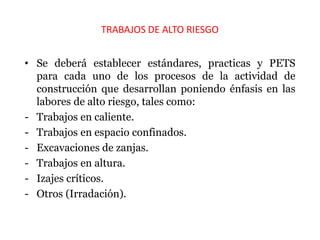 TRABAJOS DE ALTO RIESGO
• Se deberá establecer estándares, practicas y PETS
para cada uno de los procesos de la actividad de
construcción que desarrollan poniendo énfasis en las
labores de alto riesgo, tales como:
- Trabajos en caliente.
- Trabajos en espacio confinados.
- Excavaciones de zanjas.
- Trabajos en altura.
- Izajes críticos.
- Otros (Irradación).
 