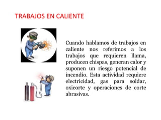 TRABAJOS EN CALIENTE
Cuando hablamos de trabajos en
caliente nos referimos a los
trabajos que requieren llama,
producen chispas, generan calor y
suponen un riesgo potencial de
incendio. Esta actividad requiere
electricidad, gas para soldar,
oxicorte y operaciones de corte
abrasivas.
 