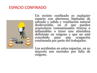 ESPACIO CONFINADO
Un recinto confinado es cualquier
espacio con aberturas limitadas de
entrada y salida y ventilación natural
desfavorable, en el que pueden
acumularse contaminantes tóxicos o
inflamables o tener una atmósfera
deficiente en oxígeno y que no está
concebido para una ocupación
continuada por parte del trabajador.
Los accidentes en estos espacios, en su
mayoría son mortales por falta de
oxígeno.
 