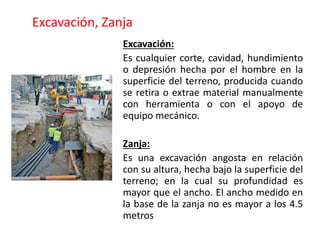 Excavación, Zanja
Excavación:
Es cualquier corte, cavidad, hundimiento
o depresión hecha por el hombre en la
superficie del terreno, producida cuando
se retira o extrae material manualmente
con herramienta o con el apoyo de
equipo mecánico.
Zanja:
Es una excavación angosta en relación
con su altura, hecha bajo la superficie del
terreno; en la cual su profundidad es
mayor que el ancho. El ancho medido en
la base de la zanja no es mayor a los 4.5
metros
 