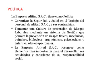 POLÍTICA:
La Empresa Altitud S.A.C., tiene como Política:
 Garantizar la Seguridad y Salud en el Trabajo del
personal de Altitud S.A.C., y sus contratistas.
 Fomentar una Cultura de prevención de Riesgos
Laborales mediante un sistema de Gestión que
permita la prevención de riesgos físicos, mecánicos,
químicos, biológicos, ergonómicos, psicosociales y
enfermedades ocupacionales.
 La Empresa Altitud S.A.C., reconoce como
elementos más importantes para el desarrollar sus
actividades y consciente de su responsabilidad
social.
 