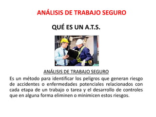ANÁLISIS DE TRABAJO SEGURO
QUÉ ES UN A.T.S.
ANÁLISIS DE TRABAJO SEGURO
Es un método para identificar los peligros que generan riesgo
de accidentes o enfermedades potenciales relacionados con
cada etapa de un trabajo o tarea y el desarrollo de controles
que en alguna forma eliminen o minimicen estos riesgos.
 
