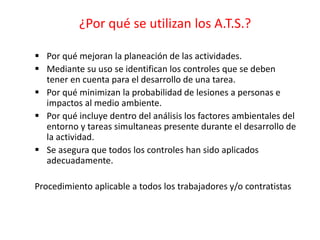 ¿Por qué se utilizan los A.T.S.?
 Por qué mejoran la planeación de las actividades.
 Mediante su uso se identifican los controles que se deben
tener en cuenta para el desarrollo de una tarea.
 Por qué minimizan la probabilidad de lesiones a personas e
impactos al medio ambiente.
 Por qué incluye dentro del análisis los factores ambientales del
entorno y tareas simultaneas presente durante el desarrollo de
la actividad.
 Se asegura que todos los controles han sido aplicados
adecuadamente.
Procedimiento aplicable a todos los trabajadores y/o contratistas
 