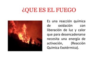 ¿QUE ES EL FUEGO
Es una reacción química
de oxidación con
liberación de luz y calor
que para desencadenarse
necesita una energía de
activación, (Reacción
Química Exotérmica).
 