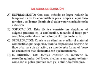 MÉTODOS DE EXTINCIÓN
A) ENFRIAMIENTO: Con este método se logra reducir la
temperatura de los combustibles para romper el equilibrio
térmico y así lograr disminuir el calor y por consiguiente la
extinción.
B) SOFOCACIÓN: Esta técnica consiste en desplazar el
oxigeno presente en la combustión, tapando el fuego por
completo, evitando su contacto con el oxígeno del aire.
C) SEGREGACIÓN: Consiste en eliminar o asilar el material
combustible que se quema, usando dispositivos de corte de
flujo o barrera de aislación, ya que de esta forma el fuego
no encontrara más elementos con que mantenerse.
D) INHIBICIÓN: Esta técnica consiste en interferir la
reacción química del fuego, mediante un agente extintor
como son el polvo químico seco y el anhídrido carbónico.
 