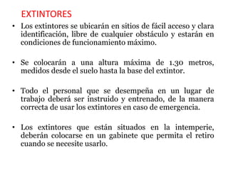 EXTINTORES
• Los extintores se ubicarán en sitios de fácil acceso y clara
identificación, libre de cualquier obstáculo y estarán en
condiciones de funcionamiento máximo.
• Se colocarán a una altura máxima de 1.30 metros,
medidos desde el suelo hasta la base del extintor.
• Todo el personal que se desempeña en un lugar de
trabajo deberá ser instruido y entrenado, de la manera
correcta de usar los extintores en caso de emergencia.
• Los extintores que están situados en la intemperie,
deberán colocarse en un gabinete que permita el retiro
cuando se necesite usarlo.
 