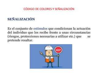CÓDIGO DE COLORES Y SEÑALIZACIÓN
SEÑALIZACIÓN
Es el conjunto de estímulos que condicionan la actuación
del individuo que los recibe frente a unas circunstancias
(riesgos, protecciones necesarias a utilizar etc.) que se
pretende resaltar.
 
