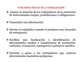 FUNCIONES BÁSICAS DE LA SEÑALIZACIÓN
 Llamar la atención de los trabajadores de la existencia
de determinados riesgos, prohibiciones u obligaciones.
 Transmitir una información.
 Alertar al trabajador cuando se produzca una situación
de emergencia.
 Facilitar una localización e identificación de
determinados medios o instalaciones de protección,
extinción, evacuación, emergencia o primeros auxilios.
 Orientar o guiar a los trabajadores que realicen
determinadas maniobras peligrosas.
 