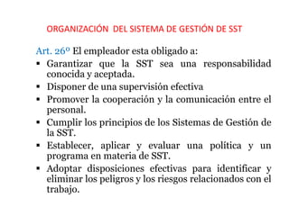 ORGANIZACIÓN DEL SISTEMA DE GESTIÓN DE SST
Art. 26º El empleador esta obligado a:
 Garantizar que la SST sea una responsabilidad
conocida y aceptada.
 Disponer de una supervisión efectiva
 Promover la cooperación y la comunicación entre el
personal.
 Cumplir los principios de los Sistemas de Gestión de
la SST.
 Establecer, aplicar y evaluar una política y un
programa en materia de SST.
 Adoptar disposiciones efectivas para identificar y
eliminar los peligros y los riesgos relacionados con el
trabajo.
 