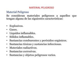 MATERIAL PELIGROSO
Material Peligroso
Se consideran materiales peligrosos a aquellos que
tengan alguna de las siguientes características:
• Explosivos.
• Gases.
• Líquidos inflamables.
• Sólidos inflamables.
• Sustancias comburentes y peróxidos orgánicos.
• Sustancias tóxicas y sustancias infecciosas.
• Materiales radiactivos.
• Sustancias corrosivas.
• Sustancias y objetos peligrosos varios.
 