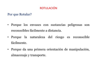 ROTULACIÓN
Por que Rotular?
• Porque los envases con sustancias peligrosas son
reconocibles fácilmente a distancia.
• Porque la naturaleza del riesgo es reconocible
fácilmente.
• Porque da una primera orientación de manipulación,
almacenaje y transporte.
 