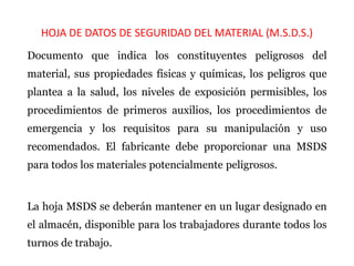 HOJA DE DATOS DE SEGURIDAD DEL MATERIAL (M.S.D.S.)
Documento que indica los constituyentes peligrosos del
material, sus propiedades físicas y químicas, los peligros que
plantea a la salud, los niveles de exposición permisibles, los
procedimientos de primeros auxilios, los procedimientos de
emergencia y los requisitos para su manipulación y uso
recomendados. El fabricante debe proporcionar una MSDS
para todos los materiales potencialmente peligrosos.
La hoja MSDS se deberán mantener en un lugar designado en
el almacén, disponible para los trabajadores durante todos los
turnos de trabajo.
 