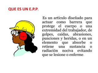 QUE ES UN E.P.P.
Es un artículo diseñado para
actuar como barrera que
protege el cuerpo o una
extremidad del trabajador, de
golpes, caídas, abrasiones,
punciones y heridas, o en un
elemento que absorbe o
retiene una sustancia o
radiación nociva evitando
que se lesione o enferme.
 