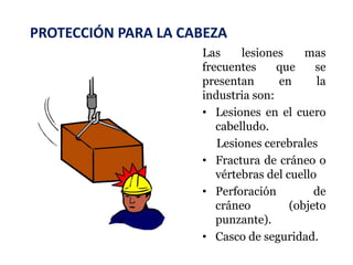 PROTECCIÓN PARA LA CABEZA
Las lesiones mas
frecuentes que se
presentan en la
industria son:
• Lesiones en el cuero
cabelludo.
Lesiones cerebrales
• Fractura de cráneo o
vértebras del cuello
• Perforación de
cráneo (objeto
punzante).
• Casco de seguridad.
 