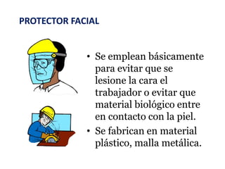PROTECTOR FACIAL
• Se emplean básicamente
para evitar que se
lesione la cara el
trabajador o evitar que
material biológico entre
en contacto con la piel.
• Se fabrican en material
plástico, malla metálica.
 