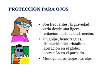 PROTECCIÓN PARA OJOS
• Son frecuentes: la gravedad
varía desde una ligera
irritación hasta la destrucción.
• Un golpe, hemorragias,
dislocación del cristalino,
laceración en el globo,
laceración en el párpado.
• Monogafas, anteojos, caretas.
 