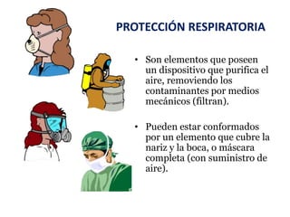 PROTECCIÓN RESPIRATORIA
• Son elementos que poseen
un dispositivo que purifica el
aire, removiendo los
contaminantes por medios
mecánicos (filtran).
• Pueden estar conformados
por un elemento que cubre la
nariz y la boca, o máscara
completa (con suministro de
aire).
 