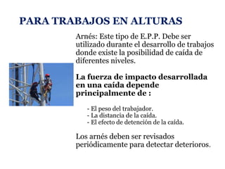 PARA TRABAJOS EN ALTURAS
Arnés: Este tipo de E.P.P. Debe ser
utilizado durante el desarrollo de trabajos
donde existe la posibilidad de caída de
diferentes niveles.
La fuerza de impacto desarrollada
en una caída depende
principalmente de :
- El peso del trabajador.
- La distancia de la caída.
- El efecto de detención de la caída.
Los arnés deben ser revisados
periódicamente para detectar deterioros.
 