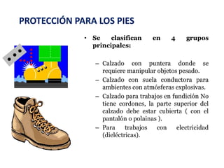 PROTECCIÓN PARA LOS PIES
• Se clasifican en 4 grupos
principales:
– Calzado con puntera donde se
requiere manipular objetos pesado.
– Calzado con suela conductora para
ambientes con atmósferas explosivas.
– Calzado para trabajos en fundición No
tiene cordones, la parte superior del
calzado debe estar cubierta ( con el
pantalón o polainas ).
– Para trabajos con electricidad
(dieléctricas).
 