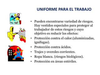 UNIFORME PARA EL TRABAJO
• Pueden encontrarse variedad de riesgos.
Hay vestidos especiales para proteger al
trabajador de estos riesgos y cuyo
objetivo es reducir los efectos:
• Protección contra el calor.(aluminizadas,
ignifugas).
• Protección contra ácidos.
• Trajes y overoles corrientes.
• Ropa blanca. (riesgos biológicos).
• Protección en áreas estériles.
 