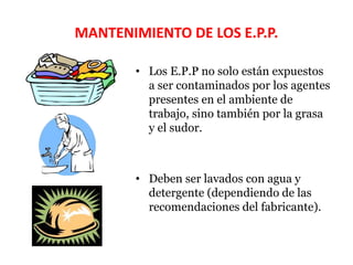 MANTENIMIENTO DE LOS E.P.P.
• Los E.P.P no solo están expuestos
a ser contaminados por los agentes
presentes en el ambiente de
trabajo, sino también por la grasa
y el sudor.
• Deben ser lavados con agua y
detergente (dependiendo de las
recomendaciones del fabricante).
 
