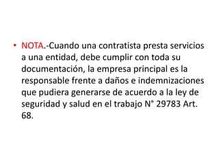 • NOTA.-Cuando una contratista presta servicios
a una entidad, debe cumplir con toda su
documentación, la empresa principal es la
responsable frente a daños e indemnizaciones
que pudiera generarse de acuerdo a la ley de
seguridad y salud en el trabajo N° 29783 Art.
68.
 