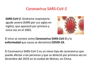 Coronavirus SARS-CoV-2
SARS-CoV-2: Síndrome respiratorio
agudo severo (SARS por sus siglas en
inglés), que apareció por primera y
única vez en el 2002.
El virus se conoce como Coronavirus SARS-CoV-2 y la
enfermedad que causa se denomina COVID-19.
El Coronavirus SARS-CoV-2 es un nievo tipo de coronavirus que
puede afectar a las personas y que se detectó por primera vez en
diciembre del 2019 en la ciudad de Wuhan, en China.
 