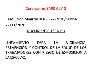 Coronavirus SARS-CoV-2
Resolución Ministerial Nº 972-2020/MINSA
27/11/2020.
DOCUMENTO TÉCNICO
LINEAMIENTO PARA LA VIGILANCIA,
PREVENCIÓN Y CONTROL DE LA SALUD DE LOS
TRABAJADORES CON RIESGO DE EXPOSICIÓN A
SARS-CoV-2.
 