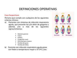 DEFINICIONES OPERATIVAS
Caso Sospechoso:
Persona que cumple con cualquiera de los siguientes
criterios clínicos:
a) Pacientes con síntomas de infección respiratoria
aguda, que presente tos y/o dolor de garganta y
además uno o más de los siguientes
signos/síntomas:
b) Paciente con infección respiratoria aguda grave
con fiebre o temperatura mayor a 37.5ºC y tos.
 Malestar general.
 Fiebre.
 Cefalea.
 Congestión nasal.
 Dificultad para respirar.
 Perdida del gusto.
 Perdida del olfato.
 