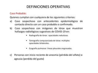 DEFINICIONES OPERATIVAS
Caso Probable:
Quienes cumplan con cualquiera de los siguientes criterios:
a) Caso sospechoso con antecedentes epidemiológico de
contacto directo con un caso probable o confirmado.
b) Caso sospechoso con imágenes de tórax que muestran
hallazgos radiológicos sugestivos de COVID-19 en:
c) Personas con inicio reciente de anosmia (pérdida del olfato) o
ageusia (perdida del gusto)
 Radiografía de tórax: opacidades nebulosas.
 Tomografía computarizada de tórax: múltiples
opacidades bilaterales.
 Ecografía pulmonar: líneas pleurales engrosadas.
 
