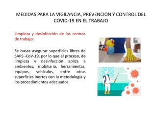 MEDIDAS PARA LA VIGILANCIA, PREVENCION Y CONTROL DEL
COVID-19 EN EL TRABAJO
Limpieza y desinfección de los centros
de trabajo:
Se busca asegurar superficies libres de
SARS -CoV-19, por lo que el proceso, de
limpieza y desinfección aplica a
ambientes, mobiliario, herramientas,
equipos, vehículos, entre otras
superficies inertes con la metodología y
los procedimientos adecuados.
 