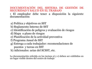 DOCUMENTACIÓN DEL SISTEMA DE GESTIÓN DE
SEGURIDAD Y SALUD EN EL TRABAJO
• El empleador debe tener a disposición la siguiente
documentación:
a) Política y objetivos en SST
b) Reglamento Interno de SST
c) Identificación de peligros y evaluación de riesgos
d) Mapa o plano de riesgos
e) Planificación de la actividad preventiva
f) Programa Anual de SST
g) Entrega a cada trabajador: recomendaciones de
puestos y tareas en SST
h) Adicionales: actas del SCSST, etc.
La documentación referida en los incisos a) y c) deben ser exhibidos en
un lugar visible dentro del centro de trabajo
 