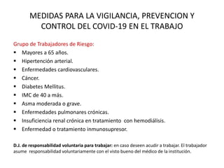 MEDIDAS PARA LA VIGILANCIA, PREVENCION Y
CONTROL DEL COVID-19 EN EL TRABAJO
Grupo de Trabajadores de Riesgo:
 Mayores a 65 años.
 Hipertención arterial.
 Enfermedades cardiovasculares.
 Cáncer.
 Diabetes Mellitus.
 IMC de 40 a más.
 Asma moderada o grave.
 Enfermedades pulmonares crónicas.
 Insuficiencia renal crónica en tratamiento con hemodiálisis.
 Enfermedad o tratamiento inmunosupresor.
D.J. de responsabilidad voluntaria para trabajar: en caso deseen acudir a trabajar. El trabajador
asume responsabilidad voluntariamente con el visto bueno del médico de la institución.
 