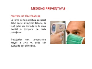 MEDIDAS PREVENTIVAS
CONTROL DE TEMPERATURA:
La toma de temperatura corporal
debe darse al ingreso laboral, la
cual debe ser tomada en la zona
frontal o temporal de cada
trabajador.
Trabajador con temperatura
mayor a 37.5 ºC debe ser
evaluado por el medico.
 