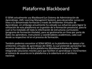 Plataforma Blackboard
El SENA actualmente usa Blackboard (un Sistema de Administración de
Aprendizaje, LMS: Learning Managment System), para desarrollar cursos en
línea o la denominada formación a través de Ambientes Virtuales de
Aprendizaje, sin embargo actualmente ha volcado sus esfuerzos para lograr la
utilización de esta plataforma en la gestión de la formación presencial, para lo
cual se ha instalado allí toda la información de estructuras curriculares
(programa de formación titulada), para así gestionarlas en línea por parte de
todos los aprendices, instructores y coordinadores académicos, cada cual
desde su respectivo rol en el proceso de formación.
También podemos encontrar el SENA MOVIL es la plataforma de apoyo a los
ambientes virtuales de aprendizaje del SENA, la cual pretende aprovechar los
recursos disponibles de dicha plataforma (Blackboard Academic Suite),
integrando soluciones móviles para que faciliten el aprendizaje e incrementen
el número de usuarios en la plataforma y la cobertura en el territorio
nacional.
 