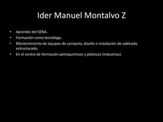 Ider Manuel Montalvo Z
• Aprendiz del SENA.
• Formación como tecnólogo.
• Mantenimiento de equipos de computo, diseño e instalación de cableado
estructurado.
• En el centro de formación petroquímicos y plásticos (industrias).
 