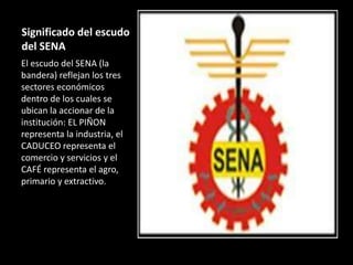 Significado del escudo
del SENA
El escudo del SENA (la
bandera) reflejan los tres
sectores económicos
dentro de los cuales se
ubican la accionar de la
institución: EL PIÑON
representa la industria, el
CADUCEO representa el
comercio y servicios y el
CAFÉ representa el agro,
primario y extractivo.
 
