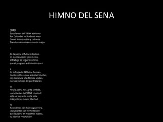 HIMNO DEL SENA
CORO
Estudiantes del SENA adelante
Por Colombia luchad con amor
Con el ánimo noble y radiante
Transformémosla en mundo mejor
I
De la patria el futuro destino,
en las manos del joven está,
el trabajo es seguro camino,
que el progreso a Colombia dará.
II
En la forja del SENA se forman,
hombres libres que anhelan triunfar,
con la ciencia y la técnica unidas,
nuevos rumbos de paz trazarán.
III
Hoy la patria nos grita sentida,
¡estudiantes del SENA triunfad!
solo así lograréis en la vida,
más justicia, mayor libertad.
IV
Avancemos con fuerza guerrera,
¡estudiantes con firme tesón!
que la patria en nosotros espera,
su pacífica revolución.
 