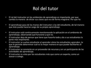 Rol del tutor
• El rol del instructor en los ambientes de aprendizaje es importante, por que
cambia la manera de dictar sus clases que era de forma magistral. Por que Ya:
• El aprendizaje pasa de las manos del instructor a las del estudiante, de tal manera
que éste pueda hacerse cargo de su propio aprendizaje.
• El instructor está continuamente monitoreando la aplicación en el ambiente de
aprendizaje, observando qué funcionó y qué no.
• El instructor deja de pensar que tiene que hacerlo todo y da a sus estudiantes la
parte más importante.
• El instructor se vuelve estudiante al aprender cómo los estudiantes aprenden, lo
que le permite determinar cuál es la mejor manera en que puede facilitarles el
aprendizaje.
• El instructor se convierte en un proveedor de recursos y en un participante de las
actividades de aprendizaje.
• El instructor es visto por los estudiantes más que como un experto, como un
asesor o colega.
 