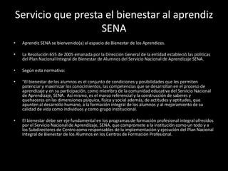 Servicio que presta el bienestar al aprendiz
SENA
• Aprendiz SENA se bienvenido(a) al espacio de Bienestar de los Aprendices.
• La Resolución 655 de 2005 emanada por la Dirección General de la entidad estableció las polìticas
del Plan Nacional Integral de Bienestar de Alumnos del Servicio Nacional de Aprendizaje SENA.
• Según esta normativa:
• "El bienestar de los alumnos es el conjunto de condiciones y posibilidades que les permiten
potenciar y maximizar los conocimientos, las competencias que se desarrollan en el proceso de
aprendizaje y en su participación, como miembro de la comunidad educativa del Servicio Nacional
de Aprendizaje, SENA. Así mismo, es el marco referencial y la construcción de saberes y
quehaceres en las dimensiones psíquica, física y social además, de actitudes y aptitudes, que
apunten al desarrollo humano, a la formación integral de los alumnos y al mejoramiento de su
calidad de vida como individuos y como grupo institucional.
• El bienestar debe ser eje fundamental en los programas de formación profesional integral ofrecidos
por el Servicio Nacional de Aprendizaje, SENA, que compromete a la institución como un todo y a
los Subdirectores de Centro como responsables de la implementación y ejecución del Plan Nacional
Integral de Bienestar de los Alumnos en los Centros de Formación Profesional.
 
