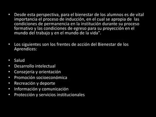 • Desde esta perspectiva, para el bienestar de los alumnos es de vital
importancia el proceso de inducción, en el cual se apropia de las
condiciones de permanencia en la institución durante su proceso
formativo y las condiciones de egreso para su proyección en el
mundo del trabajo y en el mundo de la vida".
• Los siguientes son los frentes de acción del Bienestar de los
Aprendices:
• Salud
• Desarrollo intelectual
• Consejería y orientación
• Promoción socioeconómica
• Recreación y deporte
• Información y comunicación
• Protección y servicios institucionales
 